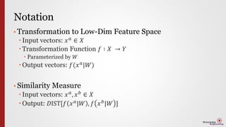 Notation
• Transformation to Low-Dim Feature Space
 Input vectors: 𝑥 𝑎 ∈ 𝑋
 Transformation Function 𝑓 ∶ 𝑋 → 𝑌
 Parameterized by 𝑊
 Output vectors: 𝑓(𝑥 𝑎|𝑊)
• Similarity Measure
 Input vectors: 𝑥 𝑎
, 𝑥 𝑏
∈ 𝑋
 Output: 𝐷IST[𝑓 𝑥 𝑎|𝑊 , 𝑓 𝑥 𝑏|𝑊 ]
 