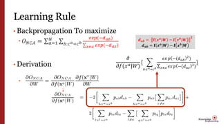 Learning Rule
• Backpropagation To maximize
 𝑂 𝑁𝐶𝐴 = 𝑎=1
𝑁
𝑏:𝑐 𝑎=𝑐 𝑏
𝑒𝑥𝑝(−𝑑 𝑎𝑏)
𝑧≠𝑎 𝑒𝑥𝑝(−𝑑 𝑎𝑧)
• Derivation

𝜕
𝜕𝑓(𝑥 𝑎|𝑊)
[
𝑏:𝑐 𝑎=𝑐 𝑏
𝑒𝑥 𝑝 −(𝑑 𝑎𝑏
2
)
𝑧≠𝑎 𝑒𝑥 𝑝 −(𝑑 𝑎𝑧
2)
]
𝒅 𝒂𝒃 = 𝐟 𝒙 𝒂
|𝑾 − 𝐟 𝒙 𝒃
|𝑾
𝟐
𝒅 𝒂𝒃 = 𝐟 𝒙 𝒂
|𝑾 − 𝐟 𝒙 𝒃
|𝑾
 