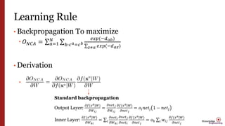 Learning Rule
• Backpropagation To maximize
 𝑂 𝑁𝐶𝐴 = 𝑎=1
𝑁
𝑏:𝑐 𝑎=𝑐 𝑏
𝑒𝑥𝑝(−𝑑 𝑎𝑏)
𝑧≠𝑎 𝑒𝑥𝑝(−𝑑 𝑎𝑧)
• Derivation

Standard backpropagation
Output Layer:
𝜕𝑓(𝑥 𝑎|𝑊)
𝜕𝑊 𝑖𝑗
=
𝜕𝑛𝑒𝑡 𝑗
𝜕𝑊 𝑖𝑗
𝜕𝑓(𝑥 𝑎|𝑊)
𝜕𝑛𝑒𝑡 𝑗
= 𝑜𝑖 𝑛𝑒𝑡𝑗 1 − 𝑛𝑒𝑡𝑗
Inner Layer:
𝜕𝑓(𝑥 𝑎|𝑊)
𝜕𝑊 𝑘𝑖
= 𝑖
𝜕𝑛𝑒𝑡 𝑖
𝜕𝑊 𝑘𝑖
𝜕𝑛𝑒𝑡 𝑗
𝜕𝑛𝑒𝑡 𝑖
𝜕𝑓(𝑥 𝑎|𝑊)
𝜕𝑛𝑒𝑡 𝑗
= 𝑜 𝑘 𝑖 𝑤𝑖𝑗
𝜕𝑓(𝑥 𝑎|𝑊)
𝜕𝑛𝑒𝑡 𝑗
 