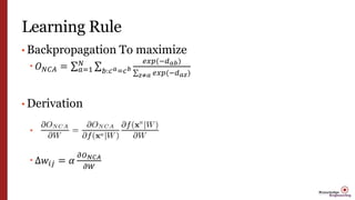 Learning Rule
• Backpropagation To maximize
 𝑂 𝑁𝐶𝐴 = 𝑎=1
𝑁
𝑏:𝑐 𝑎=𝑐 𝑏
𝑒𝑥𝑝(−𝑑 𝑎𝑏)
𝑧≠𝑎 𝑒𝑥𝑝(−𝑑 𝑎𝑧)
• Derivation

 Δ𝑤𝑖𝑗 = 𝛼
𝜕𝑂 𝑁𝐶𝐴
𝜕𝑊
 