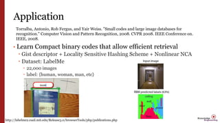 Application
• Learn Compact binary codes that allow efficient retrieval
 Gist descriptor + Locality Sensitive Hashing Scheme + Nonlinear NCA
 Dataset: LabelMe
 22,000 images
 label: {human, woman, man, etc}
Torralba, Antonio, Rob Fergus, and Yair Weiss. "Small codes and large image databases for
recognition." Computer Vision and Pattern Recognition, 2008. CVPR 2008. IEEE Conference on.
IEEE, 2008.
http://labelme2.csail.mit.edu/Release3.0/browserTools/php/publications.php
 