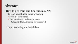 Abstract
• How to pre-train and fine-tune a MNN
 To lean a nonlinear transformation
 From the input space
 To a low dimensional feature space
 Where KNN classification performs well
 Improved using unlabeled data
 