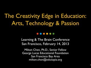 The Creativity Edge in Education:
  Arts, Technology & Passion

      Learning & The Brain Conference
      San Francisco, February 14, 2013
        Milton Chen, Ph.D., Senior Fellow
       George Lucas Educational Foundation
             San Francisco Bay Area
            milton.chen@edutopia.org
                                             1
 