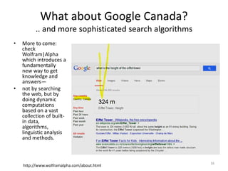 What about Google Canada?
.. and more sophisticated search algorithms
• More to come:
check
Wolfram|Alpha
which introduces a
fundamentally
new way to get
knowledge and
answers—
• not by searching
the web, but by
doing dynamic
computations
based on a vast
collection of built-
in data,
algorithms,
linguistic analysis
and methods.
http://www.wolframalpha.com/about.html
16
 