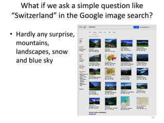 What if we ask a simple question like
“Switzerland” in the Google image search?
• Hardly any surprise,
mountains,
landscapes, snow
and blue sky
18
 