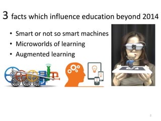 3 facts which influence education beyond 2014
• Smart or not so smart machines
• Microworlds of learning
• Augmented learning
2
 