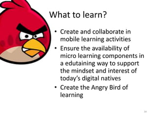 What to learn?
• Create and collaborate in
mobile learning activities
• Ensure the availability of
micro learning components in
a edutaining way to support
the mindset and interest of
today’s digital natives
• Create the Angry Bird of
learning
34
 