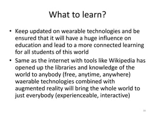 What to learn?
• Keep updated on wearable technologies and be
ensured that it will have a huge influence on
education and lead to a more connected learning
for all students of this world
• Same as the internet with tools like Wikipedia has
opened up the libraries and knowledge of the
world to anybody (free, anytime, anywhere)
waerable technologies combined with
augmented reality will bring the whole world to
just everybody (experienceable, interactive)
39
 