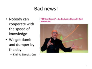 Bad news!
• Nobody can
cooperate with
the speed of
knowledge
• We get dumb
and dumper by
the day
– Kjell A. Nordström
4
 