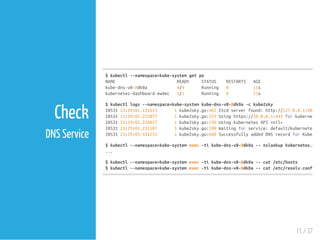 $kubectl--namespace=kube-systemgetpo
NAME READY STATUS RESTARTS AGE
kube-dns-v8-8dk0a 4/4 Running 0 11s
kubernetes-dashboard-ew4ec 1/1 Running 0 21s
$kubectllogs--namespace=kube-systemkube-dns-v8-8dk0a-ckube2sky
I053123:29:01.131613 1kube2sky.go:462Etcdserverfound:http://127.0.0.1:4001
I053123:29:02.225877 1kube2sky.go:529Usinghttps://10.0.0.1:443forkubernetes
I053123:29:02.226027 1kube2sky.go:530UsingkubernetesAPI<nil>
I053123:29:02.231187 1kube2sky.go:598Waitingforservice:default/kubernetes
I053123:29:03.431233 1kube2sky.go:660SuccessfullyaddedDNSrecordforKubernet
$kubectl--namespace=kube-systemexec-tikube-dns-v8-8dk0a--nslookupkubernetes.defa
...
$kubectl--namespace=kube-systemexec-tikube-dns-v8-8dk0a--cat/etc/hosts
$kubectl--namespace=kube-systemexec-tikube-dns-v8-8dk0a--cat/etc/resolv.conf
11 / 37
Check
DNS Service
 