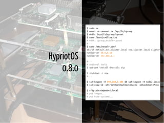 6 / 37
HypriotOS
0.8.0
$sudosu
$mount-oremount,rw/sys/fs/cgroup
$mkdir/sys/fs/cgroup/cpuset
$nano/boot/cmdline.txt
#edit:cgroup_enable=cpuset
#---
$nano/etc/resolv.conf
searchdefault.svc.cluster.localsvc.cluster.localcluster.loc
nameserver10.0.0.10
nameserver192.168.1.1
#---
#optionaltools
$apt-getinstalldnsutilszip
$shutdown-rnow
#---
$ssh-keygen-R192.168.1.101&&ssh-keygen-Rnode2.local
$ssh-copy-id-oStrictHostKeyChecking=no-oCheckHostIP=nopira
$sftppirate@node2.local
#putimages...
#putkube-systemd...
 
