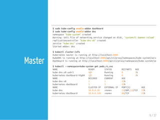 $sudokube-configenable-addondashboard
$sudokube-configenable-addondns
namespace"kube-system"created
Warning:Unitfileofnetworking.servicechangedondisk,'systemctldaemon-reload'reco
replicationcontroller"kube-dns-v8"created
service"kube-dns"created
Startedaddon:dns
$kubectlcluster-info
Kubernetesmasterisrunningathttp://localhost:8080
KubeDNSisrunningathttp://localhost:8080/api/v1/proxy/namespaces/kube-system/services
Dashboardisrunningathttp://localhost:8080/api/v1/proxy/namespaces/kube-system/servic
$kubectl--namespace=kube-systemgetpods,rc,svc
NAME READY STATUS RESTARTS AGE
kube-dns-v8-uv6r5 4/4 Running 0 1h
kubernetes-dashboard-h5g84 1/1 Running 0 1h
NAME DESIRED CURRENT AGE
kube-dns-v8 1 1 22h
kubernetes-dashboard 1 1 22h
NAME CLUSTER-IP EXTERNAL-IP PORT(S) AGE
kube-dns 10.0.0.10 <none> 53/UDP,53/TCP 22h
kubernetes-dashboard 10.0.0.249 <none> 80/TCP 22h
9 / 37
Master
 