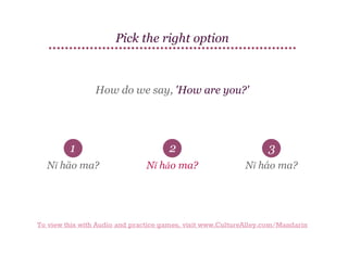 Pick the right option

How do we say, 'How are you?'

1

2

3

Nǐ hāo ma?

Nǐ hǎo ma?

Nǐ háo ma?

To view this with Audio and practice games, visit www.CultureAlley.com/Mandarin

 