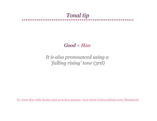 Tonal tip

Good = Hǎo
It is also pronounced using a
'falling rising' tone (3rd)

To view this with Audio and practice games, visit www.CultureAlley.com/Mandarin

 