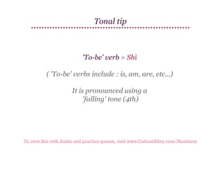 Tonal tip

'To-be' verb = Shì
( 'To-be' verbs include : is, am, are, etc...)
It is pronounced using a
'falling' tone (4th)

To view this with Audio and practice games, visit www.CultureAlley.com/Mandarin

 