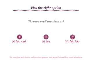 Pick the right option

'How are you?' translates as?

1

2

3

Nǐ hǎo ma?

Nǐ hǎo

Wǒ hěn hǎo

To view this with Audio and practice games, visit www.CultureAlley.com/Mandarin

 