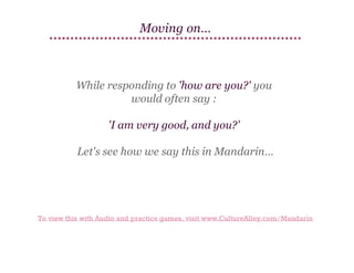 Moving on…

While responding to 'how are you?' you
would often say :
'I am very good, and you?'
Let's see how we say this in Mandarin…

To view this with Audio and practice games, visit www.CultureAlley.com/Mandarin

 