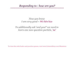 Responding to : how are you?

Now you know
I am very good = Wǒ hěn hǎo
To additionally ask 'and you?' we need to
learn one new question particle, 'ne'

To view this with Audio and practice games, visit www.CultureAlley.com/Mandarin

 