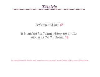 Tonal tip

Let's try and say Yě
It is said with a 'falling rising' tone - also
known as the third tone, Yě

To view this with Audio and practice games, visit www.CultureAlley.com/Mandarin

 