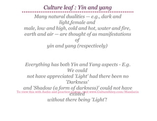 Culture leaf : Yin and yang
Many natural dualities — e.g., dark and
light,female and
male, low and high, cold and hot, water and fire,
earth and air — are thought of as manifestations
of
yin and yang (respectively)

Everything has both Yin and Yang aspects - E.g.
We could
not have appreciated 'Light' had there been no
'Darkness'
and 'Shadow (a form of darkness)' could not have
To view this with Audio and practice games, visit www.CultureAlley.com/Mandarin
existed
without there being 'Light'!

 