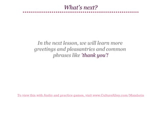 What's next?

In the next lesson, we will learn more
greetings and pleasantries and common
phrases like 'thank you'!

To view this with Audio and practice games, visit www.CultureAlley.com/Mandarin

 