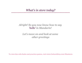 What's in store today?

Alright! So you now know how to say
'hello' in Mandarin!
Let's move on and look at some
other greetings

To view this with Audio and practice games, visit www.CultureAlley.com/Mandarin

 