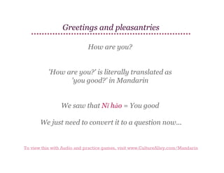 Greetings and pleasantries
How are you?
'How are you?' is literally translated as
'you good?' in Mandarin
We saw that Nǐ hǎo = You good
We just need to convert it to a question now...

To view this with Audio and practice games, visit www.CultureAlley.com/Mandarin

 