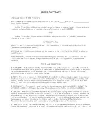 LEASE CONTRACT KNOW ALL MEN BY THESE PRESENTS:This CONTRACT OF LEASE is made and executed at the City of _____, this day of _______________, 2010, by and between:         (NAME OF LESSOR), of legal age, single/married to (Name of spouse if any),   Filipino, and with residence and postal address at (Address), hereinafter referred to as the LESSOR. -AND-         (NAME OF LESSEE), Filipino and with residence and postal address at (Address), hereinafter referred to as the LESSEE. WITNESSETH; That WHEREAS, the LESSOR is the owner of THE LEASED PREMISES, a residential property situated at (Address of property to be leased); WHEREAS, the LESSOR agrees to lease-out the property to the LESSEE and the LESSEE is willing to lease the same; NOW THEREFORE, for and in consideration of the foregoing premises, the LESSOR leases unto the LESSEE and the LESSEE hereby accepts from the LESSOR the LEASED premises, subject to the following:  TERMS AND CONDITIONS 1. PURPOSES:   That premises hereby leased shall be used exclusively by the LESSEE for residential purposes only and shall not be diverted to other uses. It is hereby expressly agreed that if at any time the premises are used for other purposes, the LESSOR shall have the right to rescind this contract without prejudice to its other rights under the law. 2. TERM:  This term of lease is for ONE (1) YEAR. from (Date) to (Date) inclusive. Upon its expiration, this lease may be renewed under such terms and conditions as my be mutually agreed upon by both parties,  written notice of intention to renew the lease shall be served to the LESSOR not later than seven (7) days prior to the expiry date of the period herein agreed upon. 3. RENTAL RATE:   The monthly rental rate for the leased premises shall be in PESOS: AMOUNT IN WORDS (P 00,000.00), Philippine Currency. All rental payments shall be payable to the LESSOR. 4. DEPOSIT:   That the LESSEE shall deposit to the LESSOR upon signing of this contract and prior to move-in an amount equivalent to the rent for THREE (3) MONTHS or the sum of  PESOS: AMOUNT IN WORDS (P 00,000.00), Philippine Currency.  wherein the two (2) months deposit shall be applied as rent for the 11th and 12th months and the remaining one (1) month deposit shall answer partially for damages and any other obligations, for utilities such as Water, Electricity, CATV, Telephone, Association Dues or resulting from violation(s) of any of the provision of this contract. 5. DEFAULT PAYMENT:  In case of default by the LESSEE in the payment of the rent, such as when the checks are dishonored, the LESSOR at its option may terminate this contract and eject the LESSEE. The LESSOR has the right to padlock the premises when the LESSEE is in default of payment for One (1) month and may forfeit whatever rental deposit or advances have been given by the LESSEE. 6. SUB-LEASE:   The LESSEE shall not directly or indirectly sublet, allow or permit the leased premises to be occupied in whole or in part by any person, form or corporation, neither shall the LESSEE assign its rights hereunder to any other person or entity and no right of interest thereto or therein shall be conferred on or vested in anyone by the LESSEE without the LESSOR'S written approval. 7. PUBLIC UTILITIES:   The LESSEE shall pay for its telephone, electric, cable TV, water, Internet, association dues and other public services and utilities during the duration of the lease. 8. FORCE MAJEURE:   If whole or any part of the leased premises shall be destroyed or damaged by fire, flood, lightning, typhoon, earthquake, storm, riot or any other unforeseen disabling cause of acts of God, as to render the leased premises during the term substantially unfit for use and occupation of the LESSEE, then this lease contract may be terminated without compensation by the LESSOR or by the LESSEE by notice in writing to the other. 9. LESSOR'S RIGHT OF ENTRY:   The LESSOR or its authorized agent shall after giving due notice to the LESSEE shall have the right to enter the premises in the presence of the LESSEE or its representative at any reasonable hour to examine the same or make repairs therein or for the operation and maintenance of the building or to exhibit the leased premises to prospective LESSEE, or for any other lawful purposes which it may deem necessary. 10. EXPIRATION OF LEASE:   At the expiration of the term of this lease or cancellation thereof, as herein provided, the LESSEE will promptly deliver to the LESSOR the leased premises with all corresponding keys and in as good and tenable condition as the same is now, ordinary wear and tear expected devoid of all occupants, movable furniture, articles and effects of any kind. Non-compliance with the terms of this clause by the LESSEE will give the LESSOR the right, at the latter's option, to refuse to accept the delivery of the premises and compel the LESSEE to pay rent there from at the same rate plus Twenty Five (25) % thereof as penalty until the LESSEE shall have complied with the terms hereof.  The same penalty shall be imposed in case the LESSEE fails to leave the premises after the expiration of this Contract of Lease or termination for any reason whatsoever. 11. JUDICIAL RELIEF:   Should any one of the parties herein be compelled to seek judicial relief against the other, the losing party shall pay an amount of One Hundred (100) % of the amount clamed in the complaint as attorney's fees which shall in no case be less than P50,000.00 pesos in addition to other cost and damages which the said party may be entitled to under the law. 12. This CONTRACT OF LEASE shall be valid and binding between the parties, their successors-in-interest and assigns. IN WITNESS WHEREOF,  parties herein affixed their signatures on the date and place above written.   (Name of Lessor)                               (Name of Lessee)LESSOR                                                LESSEE Signed in the presence of:  _____________________________                  ______________________________ ACKNOWLEDGEMENT Republic of the Philippines)_________________________) S.S BEFORE ME, personally appeared:    Name                                 CTC Number             Date/Place Issued       (Name of Lessor)                           10000000           February 24, 2010 / Cebu City<br />