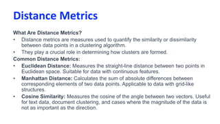 Distance Metrics
What Are Distance Metrics?
• Distance metrics are measures used to quantify the similarity or dissimilarity
between data points in a clustering algorithm.
• They play a crucial role in determining how clusters are formed.
Common Distance Metrics:
• Euclidean Distance: Measures the straight-line distance between two points in
Euclidean space. Suitable for data with continuous features.
• Manhattan Distance: Calculates the sum of absolute differences between
corresponding elements of two data points. Applicable to data with grid-like
structures.
• Cosine Similarity: Measures the cosine of the angle between two vectors. Useful
for text data, document clustering, and cases where the magnitude of the data is
not as important as the direction.
 