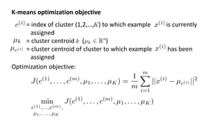 K-means optimization objective
= index of cluster (1,2,…, ) to which example is currently
assigned
= cluster centroid ( )
= cluster centroid of cluster to which example has been
assigned
Optimization objective:
 