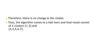 ▶ Therefore, there is no change in the cluster
.
▶ Thus, the algorithm comes to a halt here and final result consist
of 2 clusters {1,2} and
{3,4,5,6,7}.
 