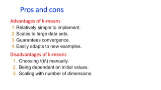 Pros and cons
Advantages of k-means
1.Relatively simple to implement.
2.Scales to large data sets.
3.Guarantees convergence.
4.Easily adapts to new examples.
Disadvantages of k-means
1. Choosing (k) manually.
2. Being dependent on initial values.
3. Scaling with number of dimensions.
 