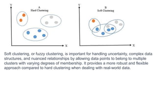 Soft clustering, or fuzzy clustering, is important for handling uncertainty, complex data
structures, and nuanced relationships by allowing data points to belong to multiple
clusters with varying degrees of membership. It provides a more robust and flexible
approach compared to hard clustering when dealing with real-world data.
 