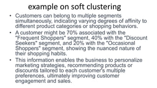 example on soft clustering
• Customers can belong to multiple segments
simultaneously, indicating varying degrees of affinity to
different product categories or shopping behaviors.
• A customer might be 70% associated with the
"Frequent Shoppers" segment, 40% with the "Discount
Seekers" segment, and 20% with the "Occasional
Shoppers" segment, showing the nuanced nature of
their shopping habits.
• This information enables the business to personalize
marketing strategies, recommending products or
discounts tailored to each customer's multiple
preferences, ultimately improving customer
engagement and sales.
 