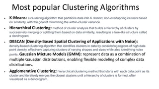 Most popular Clustering Algorithms
 K-Means: a clustering algorithm that partitions data into K distinct, non-overlapping clusters based
on similarity, with the goal of minimizing the within-cluster variance
 Hierarchical Clustering: method of cluster analysis that builds a hierarchy of clusters by
successively merging or splitting them based on data similarity, resulting in a tree-like structure called
a dendrogram
 DBSCAN (Density-Based Spatial Clustering of Applications with Noise):
density-based clustering algorithm that identifies clusters in data by considering regions of high data
point density, effectively capturing clusters of varying shapes and sizes while also identifying noise
points. Gaussian Mixture Models (GMM): represent data as a combination of
multiple Gaussian distributions, enabling flexible modeling of complex data
distributions.
 Agglomerative Clustering: hierarchical clustering method that starts with each data point as its
cluster and iteratively merges the closest clusters until a hierarchy of clusters is formed, often
visualized as a dendrogram.
 