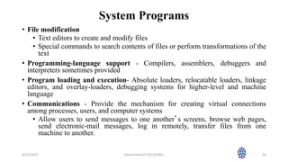 System Programs
• File modification
• Text editors to create and modify files
• Special commands to search contents of files or perform transformations of the
text
• Programming-language support - Compilers, assemblers, debuggers and
interpreters sometimes provided
• Program loading and execution- Absolute loaders, relocatable loaders, linkage
editors, and overlay-loaders, debugging systems for higher-level and machine
language
• Communications - Provide the mechanism for creating virtual connections
among processes, users, and computer systems
• Allow users to send messages to one another’s screens, browse web pages,
send electronic-mail messages, log in remotely, transfer files from one
machine to another.
6/11/2023 Department of CSE (AI/ML) 26
 