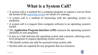 What is a System Call?
• A system call is a method for a computer program to request a service from
the kernel of the operating system on which it is running.
• A system call is a method of interacting with the operating system via
programs.
• A system call is a request from computer software to an operating system's
kernel.
• The Application Program Interface (API) connects the operating system's
functions to user programs.
• It acts as a link between the operating system and a process, allowing user-
level programs to request operating system services.
• The kernel system can only be accessed using system calls.
• System calls are required for any programs that use resources.
6/11/2023 Department of CSE (AI/ML) 7
 