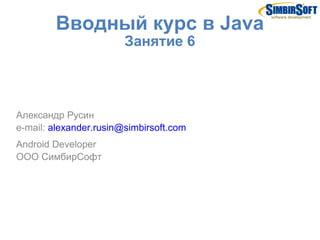 Вводный курс в Java
                        Занятие 6



Александр Русин
e-mail: alexander.rusin@simbirsoft.com
Android Developer
ООО СимбирСофт
 