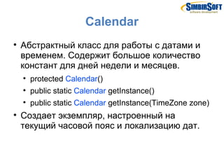 Calendar

    Абстрактный класс для работы с датами и
    временем. Содержит большое количество
    констант для дней недели и месяцев.
    
        protected Calendar()
    
        public static Calendar getInstance()
    
        public static Calendar getInstance(TimeZone zone)

    Создает экземпляр, настроенный на
    текущий часовой пояс и локализацию дат.
 