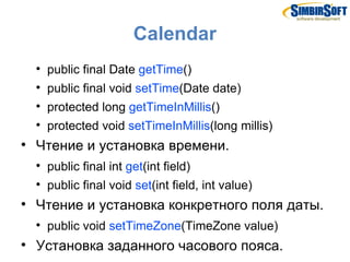 Calendar
    
        public final Date getTime()
    
        public final void setTime(Date date)
    
        protected long getTimeInMillis()
    
        protected void setTimeInMillis(long millis)

    Чтение и установка времени.
    
        public final int get(int field)
    
        public final void set(int field, int value)

    Чтение и установка конкретного поля даты.
    
        public void setTimeZone(TimeZone value)

    Установка заданного часового пояса.
 