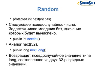 Random
    
        protected int next(int bits)

    Следующее псевдослучайное число.
    Задается число младших бит, значение
    которых будет вычислено.
    
        public int nextInt()

    Аналог next(32).
    
        public long nextLong()

    Возвращает псевдослучайное значение типа
    long, составленное из двух 32-разрядных
    значений.
 