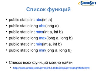 Список функций

    public static int abs(int a)

    public static long abs(long a)

    public static int max(int a, int b)

    public static long max(long a, long b)

    public static int min(int a, int b)

    public static long min(long a, long b)


    Список всех функций можно найти
    
        http://docs.oracle.com/javase/1.5.0/docs/api/java/lang/Math.html
 