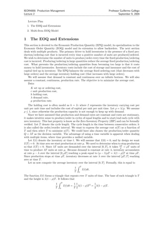 IEOR4000: Production Management                                                 Professor Guillermo Gallego
Lecture 2                                                                               September 9, 2004

    Lecture Plan
    1. The EOQ and Extensions
    2. Multi-Item EOQ Model


1     The EOQ and Extensions
This section is devoted to the Economic Production Quantity (EPQ) model, its specialization to the
Economic Order Quantity (EOQ) model and its extension to allow backorders. The next section
deals with multiple products. The primary driver to hold inventories is the presence of a ﬁxed pro-
duction/ordering cost that is incurred every time a positive number of units are produced/ordered.
We wish to determine the number of units to produce/order every time the ﬁxed production/ordering
cost is incurred. Producing/ordering in large quantities reduce the average ﬁxed production/ordering
cost. What prevents the production/ordering quantities from becoming too large is that it costs
money to hold inventories. Inventory costs include the cost of storage and insurance and the cost of
capital tied up in inventory. The EPQ balances the average ﬁxed ordering cost (that decreases with
large orders) and the average inventory holding cost (that increases with large orders).
    We will assume that demand is constant and continuous over an inﬁnite horizon. We will also
assume a constant, continuous, production rate. The objective is to minimize the average cost.
    Data:
      K set up or ordering cost,
      c unit production cost,
      h holding cost,
      λ demand rate,
      µ production rate.
    The holding cost is often model as h = Ic where I represents the inventory carrying cost per
unit per unit time and includes the cost of capital per unit per unit time. Let ρ = λ/µ. We assume
ρ ≤ 1, since otherwise the production capacity is not enough to keep up with demand.
    Since we have assumed that production and demand rates are constant and costs are stationary,
it makes intuitive sense to produce/order in cycles of equal lengths and to start/end each cycle with
zero inventory. This last property is know as the Zero Inventory Property (ZIP) and can be formally
veriﬁed. Let T denote the cycle length. The cycle length is the time between consecutive orders; it
is also called the order/reorder interval. We want to express the average cost a(T ) as a function of
T and then select T to minimize a(T ). We could have also chosen the production/order quantity
Q = λT as the decision variable. The advantage of using a time variable is apparent when dealing
with multiple items, where time provides a uniﬁed variable.
    Let I(t) denote the inventory at time t. We will assume that I(0) = 0, and by design we want
I(T ) = 0. At time zero we start production at rate µ. We need to determine when to stop production
so that I(T ) = 0. Since λT units are demanded over the interval [0, T ], it takes λT = ρT units of
                                                                                    µ
time to produce λT units at rate µ. Because demand is constant at rate λ, inventory accumulates
at rate µ − λ over the interval [0, ρT ] reaching a peak equal to (µ − λ)ρT = λ(1 − ρ)T at time ρT .
Since production stops at time ρT , inventory decreases at rate λ over the interval [ρT, T ] reaching
zero at time T .
    Let us now compute the average inventory over the interval [0, T ]. Formally, this is equal to
                                                          T
                                                  1
                                                              I(t)dt.
                                                  T   0

The function I(t) forms a triangle that repeats ever T units of time. The base of each triangle is T
and the height is λ(1 − ρ)T . It follows that
                                   T
                           1                      11              1
                                       I(t)dt =      λ(1 − ρ)T 2 = λ(1 − ρ)T.
                           T   0                  T2              2
 