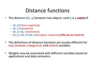 Distance functions The distance  d(x, y)  between two objects  x and  y   is a  metric   if d(i, j)  0  ( non-negativity ) d(i, i)=0  ( isolation ) d(i, j)= d(j, i)  ( symmetry ) d(i, j) ≤ d(i, h)+d(h, j)  ( triangular inequality ) [ Why do we need it? ] The definitions of distance functions are usually different for  real ,  boolean ,  categorical,  and  ordinal   variables. Weights may be associated with different variables based on applications and data semantics. 