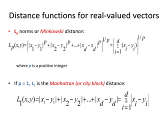 Distance functions for real-valued vectors L p  norms or  Minkowski  distance : where   p   is a positive integer If  p = 1, L 1   is the  Manhattan (or city block)  distance: 