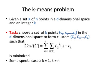 The k-means problem Given a set  X  of  n  points in a  d -dimensional space and an integer  k Task:  choose a set  of  k  points  {c 1 , c 2 ,…,c k }  in the  d -dimensional space to form clusters  {C 1 , C 2 ,…,C k }  such that is minimized Some special cases: k = 1, k = n 