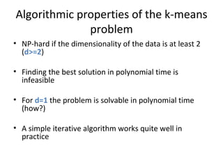 Algorithmic properties of the k-means problem NP-hard if the dimensionality of the data is at least 2 ( d>=2 ) Finding the best solution in polynomial time is infeasible For  d=1  the problem is solvable in polynomial time (how?) A simple iterative algorithm works quite well in practice 