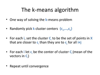 The k-means algorithm One way of solving the  k -means problem Randomly pick  k  cluster centers  {c 1 ,…,c k } For each  i , set the cluster  C i  to be the set of points in  X  that are closer to  c i  than they are to  c j  for all  i≠j For each  i  let  c i  be the center of cluster  C i  (mean of the vectors in  C i ) Repeat until convergence 