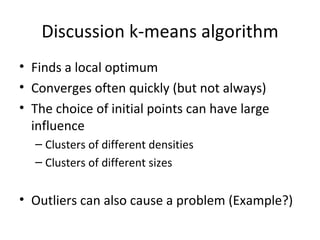 Discussion k-means algorithm Finds a local optimum Converges often quickly (but not always) The choice of initial points can have large influence Clusters of different densities Clusters of different sizes Outliers can also cause a problem (Example?) 