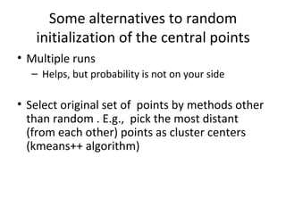 Some alternatives to random initialization of the central points Multiple runs Helps, but probability is not on your side Select original set of  points by methods other than random . E.g.,  pick the most distant (from each other) points as cluster centers (kmeans++ algorithm) 